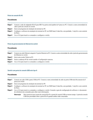 Porta do console RJ-45
Procedimento
Etapa 1 Conecte o cabo do adaptador RJ-45 para DB-9 na porta serial padrão de 9 pinos no PC. Conecte a outra extremidade do
cabo à porta do console no switch.
Etapa 2 Inicie um programa de emulação de terminal no PC.
Etapa 3 Configure o software de emulação de terminal no PC em 9600 baud, 8 data bits, sem paridade, 1 stop bit e sem controle
de fluxo.
Etapa 4 Use o CLI para inserir os comandos e configurar o switch.
Porta de gerenciamento de Ethernet do switch
Procedimento
Etapa 1 Conecte um cabo Ethernet categoria 5 à porta Ethernet no PC. Conecte a outra extremidade do cabo à porta de gerenciamento
de Ethernet no switch.
Etapa 2 Inicie uma sessão Telnet no PC.
Etapa 3 Insira o endereço IP do switch usando a Configuração expressa.
Etapa 4 Use o CLI para inserir os comandos e configurar o switch.
Switch com porta de console USB mini tipo A
Procedimento
Etapa 1 Conecte um cabo USB à porta USB do PC. Conecte a outra extremidade do cabo na porta USB mini-B (conector de 5
pinos) do switch.
Etapa 2 Inicie um programa de emulação de terminal no PC.
Etapa 3 Configure o software de emulação de terminal no PC em 9600 baud, 8 data bits, sem paridade, 1 stop bit e sem controle
de fluxo.
Etapa 4 Use o CLI para inserir os comandos e configurar o switch. Consulte o guia de configuração do software e o documento
de referência dos comandos para obter mais informações.
Não é possível usar a porta de console RJ-45 e a porta de console USB ao mesmo tempo. A porta de console
USB tem prioridade sobre a porta RJ-45 quando ambas estão conectadas.
Observação
9
 