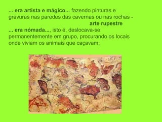 ... era artista e mágico... fazendo pinturas e 
gravuras nas paredes das cavernas ou nas rochas - 
arte rupestre
... era nómada..., isto é, deslocava-se 
permanentemente em grupo, procurando os locais 
onde viviam os animais que caçavam;
 