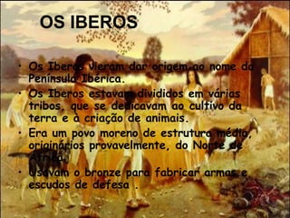 OS IBEROS
• Os Iberos vieram dar origem ao nome da
Península Ibérica. 
• Os Iberos estavam divididos em várias
tribos, que se dedicavam ao cultivo da
terra e à criação de animais.
• Era um povo moreno de estrutura média,
originários provavelmente, do Norte de
África
• Usavam o bronze para fabricar armas e
escudos de defesa .
 