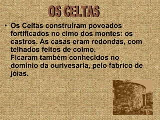 • Os Celtas construíram povoados
fortificados no cimo dos montes: os
castros. As casas eram redondas, com
telhados feitos de colmo.
Ficaram também conhecidos no
domínio da ourivesaria, pelo fabrico de
jóias.                        
 