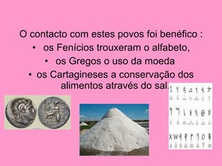 O contacto com estes povos foi benéfico :
•  os Fenícios trouxeram o alfabeto,
•  os Gregos o uso da moeda 
• os Cartagineses a conservação dos 
alimentos através do sal.
 