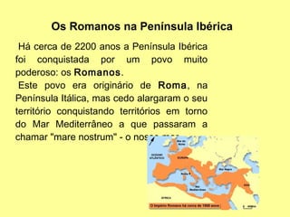 Há cerca de 2200 anos a Península Ibérica
foi conquistada por um povo muito
poderoso: os Romanos.
Este povo era originário de Roma, na
Península Itálica, mas cedo alargaram o seu
território conquistando territórios em torno
do Mar Mediterrâneo a que passaram a
chamar "mare nostrum" - o nosso mar.
Os Romanos na Península Ibérica
 