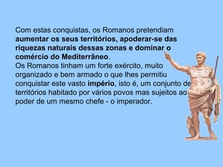 Com estas conquistas, os Romanos pretendiam
aumentar os seus territórios, apoderar-se das
riquezas naturais dessas zonas e dominar o
comércio do Mediterrâneo.
Os Romanos tinham um forte exército, muito
organizado e bem armado o que lhes permitiu
conquistar este vasto império, isto é, um conjunto de
territórios habitado por vários povos mas sujeitos ao
poder de um mesmo chefe - o imperador.
 