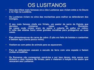 OS LUSITANOS
• Uma das tribos mais famosas era a dos Lusitanos que viviam entre o rio Douro
e rio Tejo na Lusitânia.
• Os Lusitanos viviam no cimo das montanhas para melhor se defenderam dos
inimigos.
• O seu mais famoso chefe era Viriato, um pastor da serra da Estrela que
derrotou inúmeras vezes os Romanos.
As casas onde viviam eram de pedra e coberta de palha ou colmo.
À volta das aldeias havia umas grandes muralhas para protegerem as suas
casas.
• Eles alimentavam-se de carne de cabra .O pão era feito de bolotas e castanhas
e bebiam água (havia pouco vinho).
• Vestiam-se com peles de animais para se aquecerem.
• Para se defenderem usavam o escudo de ferro com uma espada e faziam
muitas armadilhas.
• Os Romanos não conseguiam vencê-los e por isso deram, dois sacos com
dinheiro a dois homens de Viriato, para o matarem à traição e foi assim que
venceram aos Lusitanos.
 