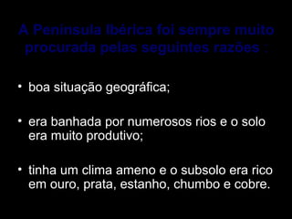 A Península Ibérica foi sempre muito
procurada pelas seguintes razões :
• boa situação geográfica;
• era banhada por numerosos rios e o solo 
era muito produtivo; 
• tinha um clima ameno e o subsolo era rico 
em ouro, prata, estanho, chumbo e cobre. 
 