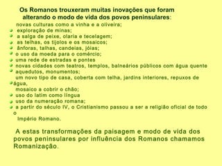 novas culturas como a vinha e a oliveira;
exploração de minas;
a salga de peixe, olaria e tecelagem;
as telhas, os tijolos e os mosaicos;
ânforas, talhas, candeias, jóias;
o uso da moeda para o comércio;
uma rede de estradas e pontes
novas cidades com teatros, templos, balneários públicos com água quente
aquedutos, monumentos;
um novo tipo de casa, coberta com telha, jardins interiores, repuxos de
água,
mosaico a cobrir o chão;
uso do latim como língua
uso da numeração romana;
a partir do século IV, o Cristianismo passou a ser a religião oficial de todo
o
Império Romano.
A estas transformações da paisagem e modo de vida dos
povos peninsulares por influência dos Romanos chamamos
Romanização.
Os Romanos trouxeram muitas inovações que foram
alterando o modo de vida dos povos peninsulares:
 
