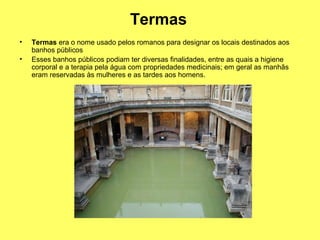 Termas
• Termas era o nome usado pelos romanos para designar os locais destinados aos
banhos públicos
• Esses banhos públicos podiam ter diversas finalidades, entre as quais a higiene
corporal e a terapia pela água com propriedades medicinais; em geral as manhãs
eram reservadas às mulheres e as tardes aos homens.
 