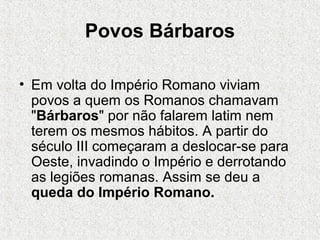 Povos Bárbaros
• Em volta do Império Romano viviam
povos a quem os Romanos chamavam
"Bárbaros" por não falarem latim nem
terem os mesmos hábitos. A partir do
século III começaram a deslocar-se para
Oeste, invadindo o Império e derrotando
as legiões romanas. Assim se deu a
queda do Império Romano..
 