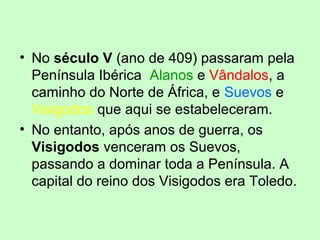 • No século V (ano de 409) passaram pela
Península Ibérica Alanos e Vândalos, a
caminho do Norte de África, e Suevos e
Visigodos que aqui se estabeleceram.
• No entanto, após anos de guerra, os
Visigodos venceram os Suevos,
passando a dominar toda a Península. A
capital do reino dos Visigodos era Toledo.
 
