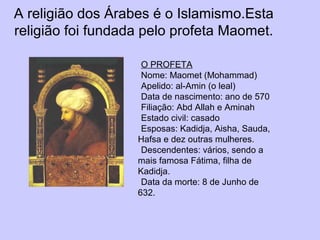 A religião dos Árabes é o Islamismo.Esta
religião foi fundada pelo profeta Maomet.
O PROFETA
Nome: Maomet (Mohammad)
Apelido: al-Amin (o leal)
Data de nascimento: ano de 570
Filiação: Abd Allah e Aminah
Estado civil: casado
Esposas: Kadidja, Aisha, Sauda,
Hafsa e dez outras mulheres.
Descendentes: vários, sendo a
mais famosa Fátima, filha de
Kadidja.
Data da morte: 8 de Junho de
632.
 