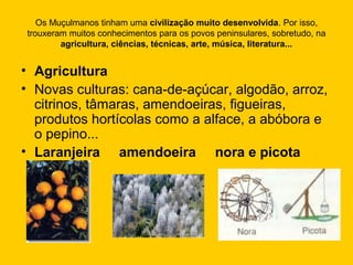 Os Muçulmanos tinham uma civilização muito desenvolvida. Por isso,
trouxeram muitos conhecimentos para os povos peninsulares, sobretudo, na
agricultura, ciências, técnicas, arte, música, literatura...
• Agricultura
• Novas culturas: cana-de-açúcar, algodão, arroz,
citrinos, tâmaras, amendoeiras, figueiras,
produtos hortícolas como a alface, a abóbora e
o pepino...
• Laranjeira amendoeira nora e picota
 