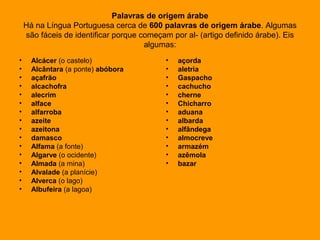 Palavras de origem árabe
Há na Língua Portuguesa cerca de 600 palavras de origem árabe. Algumas
são fáceis de identificar porque começam por al- (artigo definido árabe). Eis
algumas:
• Alcácer (o castelo)
• Alcântara (a ponte) abóbora
• açafrão
• alcachofra
• alecrim
• alface
• alfarroba
• azeite
• azeitona
• damasco
• Alfama (a fonte)
• Algarve (o ocidente)
• Almada (a mina)
• Alvalade (a planície)
• Alverca (o lago)
• Albufeira (a lagoa)
• açorda
• aletria
• Gaspacho
• cachucho
• cherne
• Chicharro
• aduana
• albarda
• alfândega
• almocreve
• armazém
• azêmola
• bazar
 