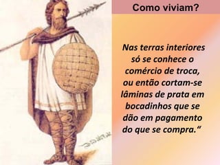 Como viviam?

Nas terras interiores
só se conhece o
comércio de troca,
ou então cortam-se
lâminas de prata em
bocadinhos que se
dão em pagamento
do que se compra.“

 
