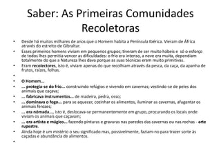 Saber: As Primeiras Comunidades
Recoletoras
•

•
•
•
•
•
•
•
•
•
•
•

Desde há muitos milhares de anos que o Homem habita a Península Ibérica. Vieram de África
através do estreito de Gibraltar.
Esses primeiros homens viviam em pequenos grupos; tiveram de ser muito hábeis e só o esforço
de todos lhes permitia vencer as dificuldades: o frio era intenso, a neve era muita, dependiam
totalmente do que a Natureza lhes dava porque as suas técnicas eram muito primitivas.
Eram recolectores, isto é, viviam apenas do que recolhiam através da pesca, da caça, da apanha de
frutos, raízes, folhas.
O Homem...
... protegia-se do frio... construindo refúgios e vivendo em cavernas; vestindo-se de peles dos
animais que caçava;
... fabricava instrumentos... de madeira, pedra, osso;
... dominava o fogo... para se aquecer, cozinhar os alimentos, iluminar as cavernas, afugentar os
animais ferozes;
... era nómada..., isto é, deslocava-se permanentemente em grupo, procurando os locais onde
viviam os animais que caçavam;
... era artista e mágico... fazendo pinturas e gravuras nas paredes das cavernas ou nas rochas - arte
rupestre.
Ainda hoje é um mistério o seu significado mas, possivelmente, faziam-no para trazer sorte às
caçadas e abundância de alimentos.

 