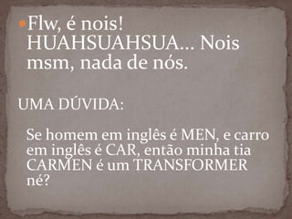 Flw, é nois!

HUAHSUAHSUA... Nois
msm, nada de nós.

UMA DÚVIDA:
Se homem em inglês é MEN, e carro
em inglês é CAR, então minha tia
CARMEN é um TRANSFORMER
né?

 