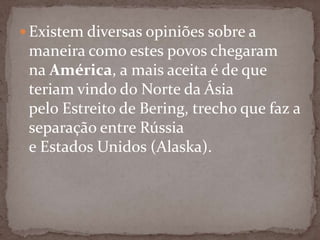  Existem diversas opiniões sobre a

maneira como estes povos chegaram
na América, a mais aceita é de que
teriam vindo do Norte da Ásia
pelo Estreito de Bering, trecho que faz a
separação entre Rússia
e Estados Unidos (Alaska).

 
