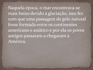  Naquela época, o mar encontrava-se

mais baixo devido à glaciação, isso fez
com que uma passagem de gelo natural
fosse formada entre os continentes
americano e asiático e por ela os povos
antigos passaram a chegaram à
América.

 