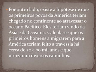  Por outro lado, existe a hipótese de que

os primeiros povos da América teriam
chegado no continente ao atravessar o
oceano Pacífico. Eles teriam vindo da
Ásia e da Oceania. Calcula-se que os
primeiros homens a migrarem para a
América teriam feito a travessia há
cerca de 20 a 70 mil anos e que
utilizaram diversos caminhos.

 