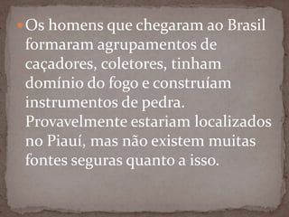  Os homens que chegaram ao Brasil

formaram agrupamentos de
caçadores, coletores, tinham
domínio do fogo e construíam
instrumentos de pedra.
Provavelmente estariam localizados
no Piauí, mas não existem muitas
fontes seguras quanto a isso.

 