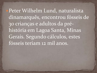  Peter Wilhelm Lund, naturalista

dinamarquês, encontrou fósseis de
30 crianças e adultos da préhistória em Lagoa Santa, Minas
Gerais. Segundo cálculos, estes
fósseis teriam 12 mil anos.

 