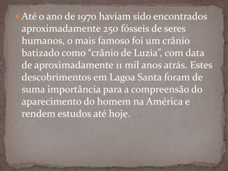  Até o ano de 1970 haviam sido encontrados

aproximadamente 250 fósseis de seres
humanos, o mais famoso foi um crânio
batizado como “crânio de Luzia”, com data
de aproximadamente 11 mil anos atrás. Estes
descobrimentos em Lagoa Santa foram de
suma importância para a compreensão do
aparecimento do homem na América e
rendem estudos até hoje.

 