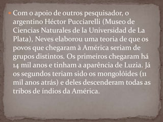  Com o apoio de outros pesquisador, o

argentino Héctor Pucciarelli (Museo de
Ciencias Naturales de la Universidad de La
Plata), Neves elaborou uma teoria de que os
povos que chegaram à América seriam de
grupos distintos. Os primeiros chegaram há
14 mil anos e tinham a aparência de Luzia. Já
os segundos teriam sido os mongolóides (11
mil anos atrás) e deles descenderam todas as
tribos de índios da América.

 