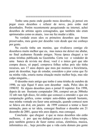 ===================
     Tenho uma pasta onde guardo meus desenhos, já pensei em
pegar esses desenhos e refazer de novo, pois estão mal
desenhados. Porém recentemente pesquizando na internet, achei
desenhos de artistas agora consagrados, que também não eram
aprimorados como os atuais, isso me fez mudar a idéia.
     Na verdade esses sãos os primeiros desenhos que foram
preservados, meu gosto por desenho vem desde que me conheço
por gente.
     Na escola tinha um menino, que rivalizava comigo ele
desenhava muito melhor que eu, mas nunca me deixei me abalar,
no final acabamos ficando amigos. Nessa época cheguei a ter
umas tirinhas publicada na Gazetinha. Certa vez o vendedor de
uma banca de revista me disse; você é o único guri que não
compra doces, só papel, comprava folhas soltas pois não tinha
recursos, aos 17 anos depois que meu pai montou a bicicletaria,
parei de desenhar, logo de estudar, considero a pior coisa que fiz
na minha vida, estaria numa situação muito melhor hoje, mas não
culpo ninguém,...
     O desenho mais antigo que tenho é uma tirinha de outubro de
1990, ou seja fiquei 8 anos sem desenhar nada. Pelos idos de
1990/92 fiz alguns desenhos para o jornal O repórter. Em 1998,
depois de um frustante computador 386, comprei um pc 300mhz
32 mb ram 6gb disco, foi então que comecei a entender o que era
computação gráfica, como sempre auto-didata aprendi bastante,
mas minha vontade era fazer uma animação, quando comecei nem
se falava em dvd, em janeiro de 1999 comecei a tentar a fazer
animação, para se ter ideia, consegui finalizar o desenho em 21
dezembo de 2001, quase três anos depois, mas consegui.
     Conclusão que cheguei é que se meus desenhos não estão
melhores, é por que me dediquei pouco a eles e faltou tempo,
pois também gostava de fazer outras coisas, eletrônica, musica,
informática etc... hoje percebo que a vida curta demais pra gente
 