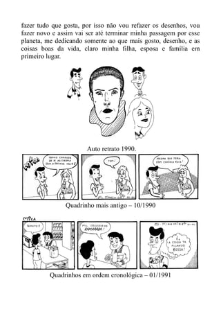 fazer tudo que gosta, por isso não vou refazer os desenhos, vou
fazer novo e assim vai ser até terminar minha passagem por esse
planeta, me dedicando somente ao que mais gosto, desenho, e as
coisas boas da vida, claro minha filha, esposa e família em
primeiro lugar.




                       Auto retrato 1990.




               Quadrinho mais antigo – 10/1990




          Quadrinhos em ordem cronológica – 01/1991
 