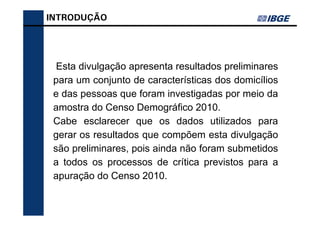 INTRODUÇÃO




  Esta divulgação apresenta resultados preliminares
 para um conjunto de características dos domicílios
 e das pessoas que foram investigadas por meio da
 amostra do Censo Demográfico 2010.
 Cabe esclarecer que os dados utilizados para
 gerar os resultados que compõem esta divulgação
 são preliminares, pois ainda não foram submetidos
 a todos os processos de crítica previstos para a
 apuração do Censo 2010.
 