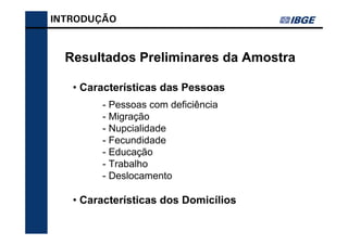 INTRODUÇÃO



  Resultados Preliminares da Amostra

   • Características das Pessoas
        - Pessoas com deficiência
        - Migração
        - Nupcialidade
        - Fecundidade
        - Educação
        - Trabalho
        - Deslocamento

   • Características dos Domicílios
 