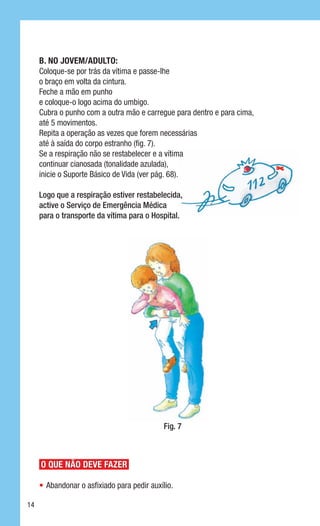 B. No jovem/adulto:
     Coloque-se por trás da vítima e passe-lhe
     o braço em volta da cintura.
     Feche a mão em punho
     e coloque-o logo acima do umbigo.
     Cubra o punho com a outra mão e carregue para dentro e para cima,
     até 5 movimentos.
     Repita a operação as vezes que forem necessárias
     até à saída do corpo estranho (fig. 7).
     Se a respiração não se restabelecer e a vítima
     continuar cianosada (tonalidade azulada),
     inicie o Suporte Básico de Vida (ver pág. 68).

     Logo que a respiração estiver restabelecida,
     active o Serviço de Emergência Médica
     para o transporte da vítima para o Hospital.




                                             Fig. 7



     O QUE NÃO DEVE FAZER

     •	 Abandonar o asfixiado para pedir auxílio.

14
 