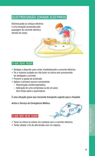 ELECTROCUSSÃO (CHOQUE ELÉCTRICO)
Electrocussão ou choque eléctrico
é uma situação provocada pela
passagem de corrente eléctrica
através do corpo.




O QUE DEVE FAZER

•	 Desligar o disjuntor para cortar imediatamente a corrente eléctrica.
•	 Ter o máximo cuidado em não tocar na vítima sem previamente
   ter desligado a corrente.
•	 Prevenir a queda do sinistrado.
•	 Aplicar o primeiro socorro conveniente:
	 –  Reanimação cardiorrespiratória.
	 –  Aplicação de uma compressa ou de um pano
      bem limpo sobre a queimadura.

É uma situação grave que necessita transporte urgente para o Hospital.

Active o Serviço de Emergência Médica.
                                                                               electrocussÃO
                                                                                           (CHOQUE ELÉCTRICO)




O QUE NÃO DEVE FAZER

•	 Tocar na vítima se estiver em contacto com a corrente eléctrica.
•	 Tentar afastar o fio de alta tensão com um objecto.




                                                                          19
 