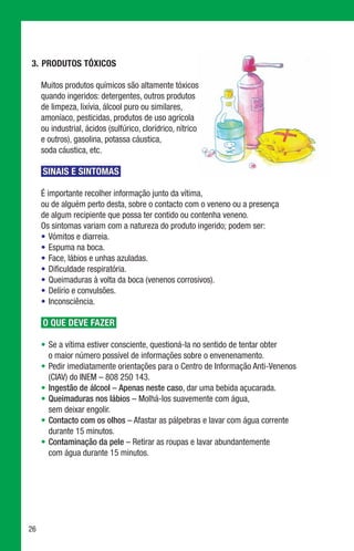 3.	 Produtos Tóxicos

     Muitos produtos químicos são altamente tóxicos
     quando ingeridos: detergentes, outros produtos
     de limpeza, lixívia, álcool puro ou similares,
     amoníaco, pesticidas, produtos de uso agrícola
     ou industrial, ácidos (sulfúrico, clorídrico, nítrico
     e outros), gasolina, potassa cáustica,
     soda cáustica, etc.

     SINAIS E SINTOMAS

     É importante recolher informação junto da vítima,
     ou de alguém perto desta, sobre o contacto com o veneno ou a presença
     de algum recipiente que possa ter contido ou contenha veneno.
     Os sintomas variam com a natureza do produto ingerido; podem ser:
     •	 Vómitos e diarreia.
     •	 Espuma na boca.
     •	 Face, lábios e unhas azuladas.
     •	 Dificuldade respiratória.
     •	 Queimaduras à volta da boca (venenos corrosivos).
     •	 Delírio e convulsões.
     •	 Inconsciência.

     O QUE DEVE FAZER

     •	 Se a vítima estiver consciente, questioná-la no sentido de tentar obter
        o maior número possível de informações sobre o envenenamento.
     •	 Pedir imediatamente orientações para o Centro de Informação Anti-Venenos
        (CIAV) do INEM – 808 250 143.
     •	Ingestão de álcool – Apenas neste caso, dar uma bebida açucarada.
     •	Queimaduras nos lábios – Molhá-los suavemente com água,
        sem deixar engolir.
     •	Contacto com os olhos – Afastar as pálpebras e lavar com água corrente
        durante 15 minutos.
     •	Contaminação da pele – Retirar as roupas e lavar abundantemente
        com água durante 15 minutos.




26
 