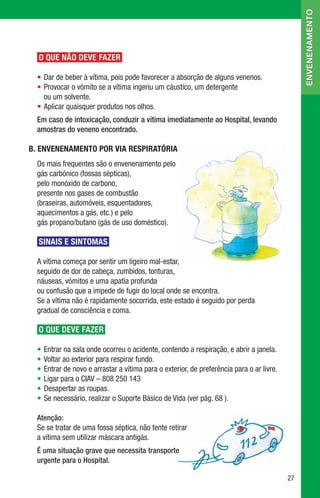 envenenamento
  O QUE NÃO DEVE FAZER

  •	Dar de beber à vítima, pois pode favorecer a absorção de alguns venenos.
  •	Provocar o vómito se a vítima ingeriu um cáustico, um detergente 	
    ou um solvente.
  •	Aplicar quaisquer produtos nos olhos.
  Em caso de intoxicação, conduzir a vítima imediatamente ao Hospital, levando
  amostras do veneno encontrado.

B.	ENVENENAMENTO POR VIA RESPIRATÓRIA
  Os mais frequentes são o envenenamento pelo 	
  gás carbónico (fossas sépticas), 	
  pelo monóxido de carbono, 	
  presente nos gases de combustão 	
  (braseiras, automóveis, esquentadores, 	
  aquecimentos a gás, etc.) e pelo 	
  gás propano/butano (gás de uso doméstico).

  SINAIS E SINTOMAS

  A vítima começa por sentir um ligeiro mal-estar, 	
  seguido de dor de cabeça, zumbidos, tonturas, 	
  náuseas, vómitos e uma apatia profunda 	
  ou confusão que a impede de fugir do local onde se encontra.
  Se a vítima não é rapidamente socorrida, este estado é seguido por perda 	
  gradual de consciência e coma.

  O QUE DEVE FAZER

  •	Entrar na sala onde ocorreu o acidente, contendo a respiração, e abrir a janela.
  •	Voltar ao exterior para respirar fundo.
  •	Entrar de novo e arrastar a vítima para o exterior, de preferência para o ar livre.
  •	Ligar para o CIAV – 808 250 143
  •	Desapertar as roupas.
  •	Se necessário, realizar o Suporte Básico de Vida (ver pág. 68 ).

  Atenção:
  Se se tratar de uma fossa séptica, não tente retirar 	
  a vítima sem utilizar máscara antigás.
  É uma situação grave que necessita transporte
  urgente para o Hospital.

                                                                                          27
 