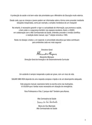 A protecção da saúde e do bem-estar são prioridades que o Ministério da Educação muito valoriza.

Desde cedo, que as crianças e jovens podem ser informadas sobre a forma como proceder mediante
        situações inesperadas, como por exemplo, a simples mordedura de um mosquito!

   No entanto, é necessário garantir o rigor e a actualidade de informação, que promova a saúde,
           o bem-estar e a segurança também nos espaços escolares. Assim, a DGIDC,
    em colaboração com o Alto Comissariado da Saúde, entendeu proceder à revisão científica
                     e reedição deste manual, cuja 1ª edição remonta a 1995.

     Resta-me desejar a todos e, em especial, à comunidade educativa que todos contribuam
                            para ambientes cada vez mais seguros!


                                         Directora-Geral


                                       Alexandra Marques
                   Direcção-Geral de Inovação e de Desenvolvimento Curricular




            Um acidente é sempre inesperado e pode ser grave, com um risco de vida.

  SALVAR UMA VIDA depende de uma resposta corajosa e rápida e de um desempenho adequado.

              Este pequeno manual, expressivo tanto na escrita como nas ilustrações,
               é A AJUDA que é tantas vezes necessária em situação de emergência.

                   Para Professores e Pais. E porque não? Também para Alunos.


                                    Alta Comissária da Saúde


                                      Maria do Céu Machado
                                   Alto Comissariado da Saúde




                                                                                                   
 