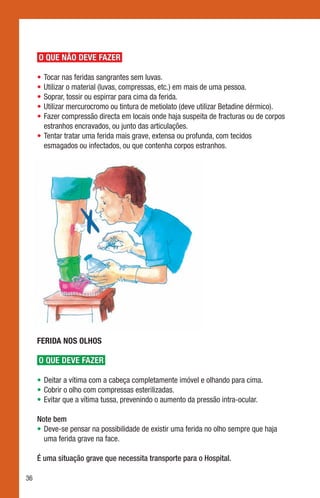 O QUE NÃO DEVE FAZER

     •	Tocar nas feridas sangrantes sem luvas.
     •	Utilizar o material (luvas, compressas, etc.) em mais de uma pessoa.
     •	Soprar, tossir ou espirrar para cima da ferida.
     •	Utilizar mercurocromo ou tintura de metiolato (deve utilizar Betadine dérmico).
     •	Fazer compressão directa em locais onde haja suspeita de fracturas ou de corpos
       estranhos encravados, ou junto das articulações.
     •	Tentar tratar uma ferida mais grave, extensa ou profunda, com tecidos
       esmagados ou infectados, ou que contenha corpos estranhos.




     FERIDA NOS OLHOS

     O QUE DEVE FAZER

     •	Deitar a vítima com a cabeça completamente imóvel e olhando para cima.
     •	Cobrir o olho com compressas esterilizadas.
     •	Evitar que a vítima tussa, prevenindo o aumento da pressão intra-ocular.

     Note bem
     •	Deve-se pensar na possibilidade de existir uma ferida no olho sempre que haja
       uma ferida grave na face.

     É uma situação grave que necessita transporte para o Hospital.

36
 