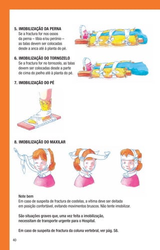 5.	 Imobilização da perna
    Se a fractura for nos ossos
    da perna – tíbia e/ou perónio –
    as talas devem ser colocadas
    desde a anca até à planta do pé.

6.	 Imobilização do tornozelo
    Se a fractura for no tornozelo, as talas
    devem ser colocadas desde a parte
    de cima do joelho até à planta do pé.

7.	 Imobilização do pé




8.	 Imobilização do maxilar




     Note bem
     Em caso de suspeita de fractura de costelas, a vítima deve ser deitada
     em posição confortável, evitando movimentos bruscos. Não tente imobilizar.

     São situações graves que, uma vez feita a imobilização,
     necessitam de transporte urgente para o Hospital.

     Em caso de suspeita de fractura da coluna vertebral, ver pág. 58.

40
 