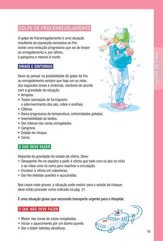 GOLPE DE FRIO/ENREGELAMENTO
O golpe de frio/enregelamento é uma situação
resultante da exposição excessiva ao frio;
existe uma evolução progressiva que vai do torpor
ao enregelamento e, por último,




                                                                                 golpe de frio
à gangrena e mesmo à morte.




                                                                                           enregelamento
SINAIS E SINTONIAS

Deve-se pensar na possibilidade de golpe de frio
ou enregelamento sempre que haja um ou mais
dos seguintes sinais e sintomas, variáveis de acordo
com a gravidade da situação:
•	 Arrepios.
•	 Torpor (sensação de formigueiro
   e adormecimento dos pés, mãos e orelhas).
•	 Cãibras.
•	 Baixa progressiva da temperatura, extremidades geladas.
•	 Insensibilidade às lesões.
•	 Dor intensa nas zonas enregeladas.
•	 Gangrena.
•	 Estado de choque.
•	 Coma.

O QUE DEVE FAZER

Depende da gravidade do estado da vítima. Deve:
•	 Desapertar-lhe os sapatos e pedir à vítima que bata com os pés no chão
   e as mãos uma na outra para reactivar a circulação.
•	 Envolver a vítima em cobertores.
•	 Dar-lhe bebidas quentes e açucaradas.

Nos casos mais graves, a situação pode evoluir para o estado de choque;
deve então proceder como indicado na pág. 31.

É uma situação grave que necessita transporte urgente para o Hospital.

O QUE NÃO DEVE FAZER

•	 Mexer nas zonas do corpo congeladas.
•	 Iniciar o aquecimento por um banho quente.
•	 Dar a beber bebidas alcoólicas.
                                                                            45
 