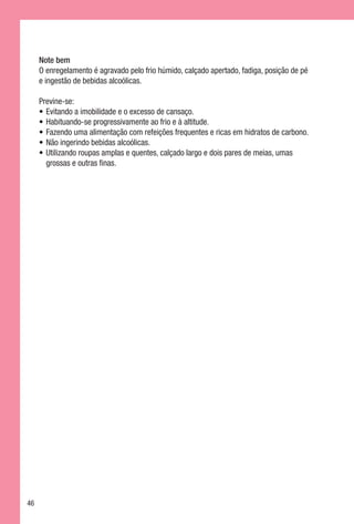 Note bem
     O enregelamento é agravado pelo frio húmido, calçado apertado, fadiga, posição de pé
     e ingestão de bebidas alcoólicas.

     Previne-se:
     •	 Evitando a imobilidade e o excesso de cansaço.
     •	 Habituando-se progressivamente ao frio e à altitude.
     •	 Fazendo uma alimentação com refeições frequentes e ricas em hidratos de carbono.
     •	 Não ingerindo bebidas alcoólicas.
     •	 Utilizando roupas amplas e quentes, calçado largo e dois pares de meias, umas
        grossas e outras finas.




46
 
