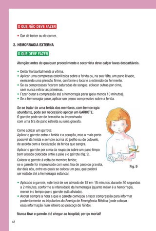 O QUE NÃO DEVE FAZER

     •	Dar de beber ou de comer.

2.	 HEMORRAGIA EXTERNA

     O QUE DEVE FAZER

     Atenção: antes de qualquer procedimento o socorrista deve calçar luvas descartáveis.

     •	Deitar horizontalmente a vítima.
     •	Aplicar uma compressa esterilizada sobre a ferida ou, na sua falta, um pano lavado,
       exercendo uma pressão firme, conforme o local e a extensão do ferimento.
     •	Se as compresssas ficarem saturadas de sangue, colocar outras por cima, 	
       sem nunca retirar as primeiras.
     •	Fazer durar a compressão até a hemorragia parar (pelo menos 10 minutos).
     •	Se a hemorragia parar, aplicar um penso compressivo sobre a ferida.

     Se se tratar de uma ferida dos membros, com hemorragia
     abundante, pode ser necessário aplicar um GARROTE.
     O garrote pode ser de borracha ou improvisado 	
     com uma tira de pano estreita ou uma gravata.

     Como aplicar um garrote:
     Aplicar o garrote entre a ferida e o coração, mas o mais perto 	
     possível da ferida e sempre acima do joelho ou do cotovelo, 	
     de acordo com a localização da ferida que sangra.
     Aplicar o garrote por cima da roupa ou sobre um pano limpo 	
     bem alisado colocado entre a pele e o garrote (fig. 9).
     Colocar o garrote à volta do membro ferido; 	
     se o garrote for improvisado com uma tira de pano ou gravata,	
                                                                                      Fig. 9
     dar dois nós, entre os quais se coloca um pau, que poderá 	
     ser rodado até a hemorragia estancar.

     •	Aplicado o garrote, este terá de ser aliviado de 15 em 15 minutos, durante 30 segundos
       a 2 minutos, conforme a intensidade da hemorragia (quanto maior é a hemorragia,
       menor é o tempo que o garrote está aliviado).
     •	Anotar sempre a hora a que o garrote começou a fazer compressão para informar
       posteriormente os tripulantes do Serviço de Emergência Médica (pode colocar 	
       essa informação num letreiro ao pescoço do ferido).

     Nunca tirar o garrote até chegar ao hospital; perigo mortal!

48
 