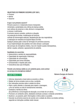 OBJECTIVOS DO PRIMEIRO SOCORRO (CVP 2001)
•	Prevenir
•	Alertar
•	Socorrer

O que é um primeiro socorro?
Primeiro socorro é o tratamento inicial e temporário 	
ministrado a acidentados e/ou vítimas de doença súbita, 	
num esforço de preservar a vida, diminuir a incapacidade 	
e minorar o sofrimento.
O primeiro socorro consiste, conforme a situação, 	
na protecção de feridas, imobilização de fracturas, 	
controlo de hemorragias externas, desobstrução das vias respiratórias 	
e realização de manobras de Suporte Básico de Vida.
Qualquer pessoa pode e deve ter formação em primeiros socorros.	
A sua implementação não substitui nem deve atrasar a activação 	
dos serviços de emergência médica, mas sim impedir acções intempestivas, 	
alertar e ajudar, evitando o agravamento do acidente.

Qualidades do socorrista:
•	Autocontrolo e sentido de responsabilidade.
•	Capacidade de organização e liderança.
•	Capacidade de comunicação.
•	Capacidade para tomar decisões.
•	Compreensão e respeito pelo outro.
•	Consciência das suas limitações.

Perante uma doença súbita ou um acidente grave, como activar
os serviços de emergência médica?

LIGAR PARA O 112                                                        Número Europeu de Socorro

•	Informar claramente o local onde se encontra a vítima.
•	Relatar de forma simples como se deu o acidente.
•	Dar indicações precisas sobre o estado da vítima.
•	Pedir a quem atendeu a chamada para repetir a mensagem, 	
  a fim de verificar se esta foi devidamente entendida.
•	Contactar a família da vítima	
  (de preferência o encarregado de educação, se se tratar de um aluno).
•	Promover um ambiente calmo, afastando eventuais curiosos e evitando comentários.
•	Acalmar e, se possível, pedir informações à vítima sobre o sucedido.
•	Executar os primeiros socorros de acordo com o estado da vítima e as lesões sofridas, 	
  seguindo as instruções contidas neste manual.
                                                                                                    
 