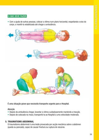 politraumatizado
   O QUE DEVE FAZER

  •	Com a ajuda de outras pessoas, colocar a vítima num plano horizontal, respeitando o eixo do
    corpo, e mantê-la estabilizada até chegar a ambulância.




  É uma situação grave que necessita transporte urgente para o Hospital.

  Atenção
  •	Depois da ambulância chegar, levantar a vítima cuidadosamente mantendo a tracção.
  •	Depois de colocada na maca, transportá-la ao Hospital a uma velocidade moderada.


5.	 TRAUMATISMO ABDOMINAL
    O traumatismo abdominal é uma lesão provocada por acção mecânica sobre o abdómen 	
    (queda ou pancada), capaz de causar fractura ou ruptura de vísceras.


                                                                                                  59
 