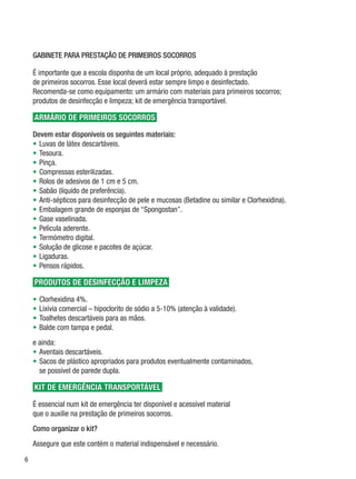 GABINETE PARA PRESTAÇÃO DE PRIMEIROS SOCORROS

    É importante que a escola disponha de um local próprio, adequado à prestação
    de primeiros socorros. Esse local deverá estar sempre limpo e desinfectado.
    Recomenda-se como equipamento: um armário com materiais para primeiros socorros;
    produtos de desinfecção e limpeza; kit de emergência transportável.

    armário de primeiros socorros

    Devem estar disponíveis os seguintes materiais:
    •	 Luvas de látex descartáveis.
    •	 Tesoura.
    •	 Pinça.
    •	 Compressas esterilizadas.
    •	 Rolos de adesivos de 1 cm e 5 cm.
    •	 Sabão (líquido de preferência).
    •	 Anti-sépticos para desinfecção de pele e mucosas (Betadine ou similar e Clorhexidina).
    •	 Embalagem grande de esponjas de “Spongostan”.
    •	 Gase vaselinada.
    •	 Película aderente.
    •	 Termómetro digital.
    •	 Solução de glicose e pacotes de açúcar.
    •	 Ligaduras.
    •	 Pensos rápidos.

    produtos de desinfecção e limpeza

    •	 Clorhexidina 4%.
    •	 Lixívia comercial – hipoclorito de sódio a 5-10% (atenção à validade).
    •	 Toalhetes descartáveis para as mãos.
    •	 Balde com tampa e pedal.
    e ainda:
    •	Aventais descartáveis.
    •	 Sacos de plástico apropriados para produtos eventualmente contaminados,
       se possível de parede dupla.

    Kit de emergência transportável

    É essencial num kit de emergência ter disponível e acessível material
    que o auxilie na prestação de primeiros socorros.
    Como organizar o kit?
    Assegure que este contém o material indispensável e necessário.


 