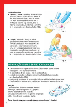 Dois reanimadores:
     • 
       Lactente ( 1 ano) – posicionar o bebé de costas
       apoiado, sobre uma superfície dura e colocar os
       dois dedos polegares sobre a ponta do esterno
       e as mãos envolvendo o tórax. Iniciar com 5
       insuflações; caso não haja resposta, deve-se
       iniciar as compressões, sem demora, a um ritmo
       de 15 compressões para duas insuflações (15:2).

                                                                                       Fig. 15



     • 
       Criança – posicionar a criança de costas,
       apoiada sobre uma superfície dura e colocar a
       palma de uma ou duas mãos sobrepostas (de
       acordo com a preferência do reanimador) a
       cerca de 3 cm da ponta do esterno. Iniciar com
       5 insuflações; caso não haja resposta, deve-se
       iniciar as compressões, sem demora, a um ritmo
       de 15 compressões para duas insuflações (15:2).


                                                                                       Fig. 16

     modificações para o sbv no jovem/adulto
     •  decisão de iniciar o Suporte Básico de Vida (SBV) é tomada quando a vítima
       A
       não responde e não respira normalmente.
     •  reanimadores devem colocar a mão no centro do tórax.
       Os
     •  relação compressões-ventilações no jovem/adulto é de trinta compressões
       A
       para duas insuflações (30:2).
     •  reanimação começa por 30 compressões torácicas, a iniciar imediatamente a seguir
       A
       à confirmação de paragem cardiorrespiratória, e não pelas cinco ventilações iniciais.

     Atenção:
     Logo que a vítima respire normalmente, colocá-la
     em Posição Lateral de Segurança (PLS, pág. 61)
     e mantê-la confortavelmente aquecida.
     Em qualquer situação, mesmo de aparente recuperação
     total, a vítima deve ser enviada ao Hospital.

     É uma situação grave que necessita transporte urgente para o Hospital.
70
 