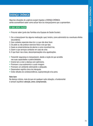 doença crónica
DOENÇA CRÓNICA
Algumas situações de urgência surgem ligadas a DOENÇA CRÓNICA,
sendo aconselhável saber como actuar face às crianças/jovens que a apresentam.

O QUE DEVE FAZER

•	 Procurar saber (junto das Famílias e/ou Equipas de Saúde Escolar):

1. Se a criança/jovem faz alguma medicação: qual, horário, como administrá-la e eventuais efeitos
   secundários.
2. Que cuidados especiais deve ter e o que não deve fazer.
3. Se pode ou não praticar exercício físico e de que tipo.
4. Quais os sinais/sintomas de alarme e como reconhecê-los.
5. Quem e que serviços contactar em caso de crise.
6. O que fazer nas crises, descompensações e/ou agudizações.

•	 Transmitir segurança à criança/jovem, dando a noção de que acredita
   nas suas capacidades e potencialidades.
•	 Ensiná-la/o a viver a doença com optimismo.
•	 Promover a sua autonomia e a auto-imagem.
•	 Promover um ambiente estimulante e adequado.
•	 Desenvolver espírito cívico de interajuda.
•	 Evitar atitudes de condescendência, superprotecção e/ou pena.

Note bem
Na doença crónica, mais do que em qualquer outra situação, o fundamental
é sempre equilibrar atenção, amor, compreensão.




                                                                                                    73
 
