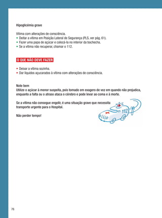 Hipoglicémia grave

     Vítima com alterações de consciência.
     •	 Deitar a vítima em Posição Lateral de Segurança (PLS, ver pág. 61).
     •	 Fazer uma papa de açúcar e colocá-la no interior da bochecha.
     •	 Se a vítima não recuperar, chamar o 112.


     O QUE NÃO DEVE FAZER

     •	Deixar a vítima sozinha.
     •	Dar líquidos açucarados à vítima com alterações de consciência.


     Note bem
     Utilize o açúcar à menor suspeita, pois tomado em exagero de vez em quando não prejudica,
     enquanto a falta ou o atraso ataca o cérebro e pode levar ao coma e à morte.

     Se a vítima não consegue engolir, é uma situação grave que necessita
     transporte urgente para o Hospital.

     Não perder tempo!




76
 