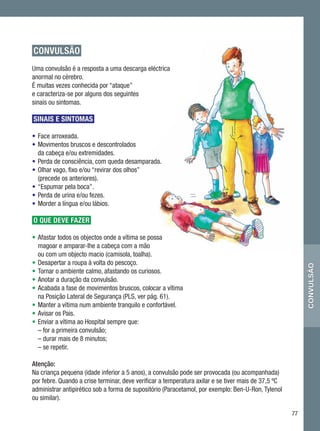 CONVULSÃO
Uma convulsão é a resposta a uma descarga eléctrica
anormal no cérebro.
É muitas vezes conhecida por “ataque”
e caracteriza-se por alguns dos seguintes
sinais ou sintomas.

SINAIS E SINTOMAS

•	 Face arroxeada.
•	 Movimentos bruscos e descontrolados
   da cabeça e/ou extremidades.
•	 Perda de consciência, com queda desamparada.
•	 Olhar vago, fixo e/ou “revirar dos olhos”
   (precede os anteriores).
•	 “Espumar pela boca”.
•	 Perda de urina e/ou fezes.
•	 Morder a língua e/ou lábios.

O QUE DEVE FAZER

•	Afastar todos os objectos onde a vítima se possa
   magoar e amparar-lhe a cabeça com a mão
   ou com um objecto macio (camisola, toalha).
•	Desapertar a roupa à volta do pescoço.




                                                                                                          convulsão
•	Tornar o ambiente calmo, afastando os curiosos.
•	Anotar a duração da convulsão.
•	Acabada a fase de movimentos bruscos, colocar a vítima
   na Posição Lateral de Segurança (PLS, ver pág. 61).
•	Manter a vítima num ambiente tranquilo e confortável.
•	Avisar os Pais.
•	 Enviar a vítima ao Hospital sempre que:
	 – for a primeira convulsão;
   – durar mais de 8 minutos;
   – se repetir.

Atenção:
Na criança pequena (idade inferior a 5 anos), a convulsão pode ser provocada (ou acompanhada)
por febre. Quando a crise terminar, deve verificar a temperatura axilar e se tiver mais de 37,5 ºC
administrar antipirético sob a forma de supositório (Paracetamol, por exemplo: Ben-U-Ron, Tylenol
ou similar).

                                                                                                     77
 