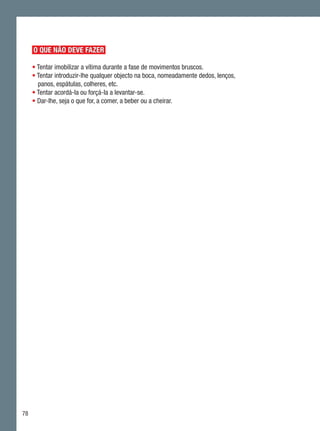 O QUE NÃO DEVE FAZER

     • Tentar imobilizar a vítima durante a fase de movimentos bruscos.
     • Tentar introduzir-lhe qualquer objecto na boca, nomeadamente dedos, lenços,
       panos, espátulas, colheres, etc.
     • Tentar acordá-la ou forçá-la a levantar-se.
     • Dar-lhe, seja o que for, a comer, a beber ou a cheirar.




78
 