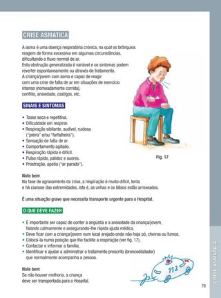 CRISE ASMÁTICA
A asma é uma doença respiratória crónica, na qual os brônquios
reagem de forma excessiva em algumas circunstâncias,
dificultando o fluxo normal de ar.
Esta obstrução generalizada é variável e os sintomas podem
reverter espontaneamente ou através de tratamento.
A criança/jovem com asma é capaz de reagir
com uma crise de falta de ar em situações de exercício
intenso (nomeadamente corrida),
conflito, ansiedade, castigos, etc.

SINAIS E SINTOMAS

•	Tosse seca e repetitiva.
•	Dificuldade em respirar.
• Respiração sibilante, audível, ruidosa
  (“pieira” e/ou “farfalheira”).
•	Sensação de falta de ar.
•	Comportamento agitado.
•	Respiração rápida e difícil.
•	Pulso rápido, palidez e suores.                                          Fig. 17
•	Prostração, apatia (“ar parado”).

Note bem
Na fase de agravamento da crise, a respiração é muito difícil, lenta
e há cianose das extremidades, isto é, as unhas e os lábios estão arroxeados.

É uma situação grave que necessita transporte urgente para o Hospital.

O QUE DEVE FAZER

•	É importante ser capaz de conter a angústia e a ansiedade da criança/jovem,
  falando calmamente e assegurando-lhe rápida ajuda médica.
•	Deve ficar com a criança/jovem num local arejado onde não haja pó, cheiros ou fumos.
•	Colocá-la numa posição que lhe facilite a respiração (ver fig. 17).
                                                                                              crise asmática




•	Contactar e informar a família.
•	Identificar e ajudar a administrar o tratamento prescrito (broncodilatador)
  que normalmente acompanha a pessoa.

Note bem
Se não houver melhoria, a criança
deve ser transportada para o Hospital.
                                                                                         79
 