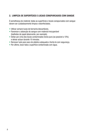 2.  LIMPEZA DE SUPERFÍCIES E LOCAIS CONSPURCADOS COM SANGUE

    À semelhança do material, todas as superfícies e locais conspurcados com sangue
    devem ser cuidadosamente limpos e desinfectados.

    •	 Utilizar sempre luvas de borracha descartáveis.
    •	 Favorecer a absorção do sangue com material irrecuperável
       (toalhetes de papel absorvente, por exemplo).
    •	 Deitar por cima dos locais contaminados lixívia pura (se possível a 10%)
       e deixar actuar durante 10 minutos.
    •	 Remover tudo para saco de plástico adequado e fechá-lo com segurança.
    •	 Por último, lavar toda a superfície contaminada com água.





 